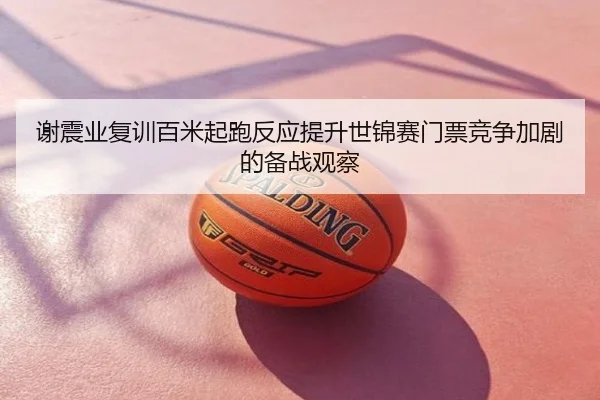 谢震业复训百米起跑反应提升世锦赛门票竞争加剧的备战观察