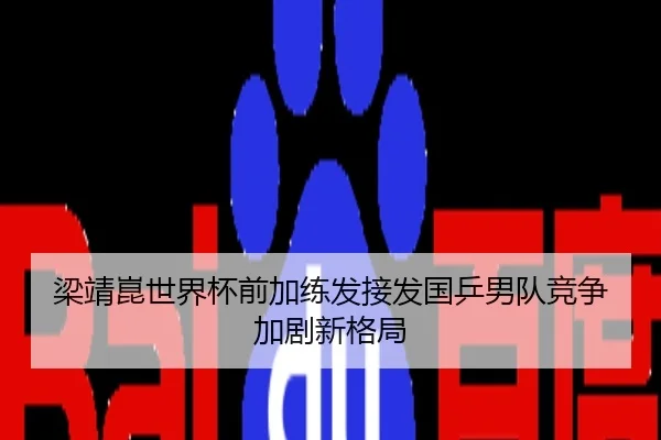 梁靖崑世界杯前加练发接发国乒男队竞争加剧新格局