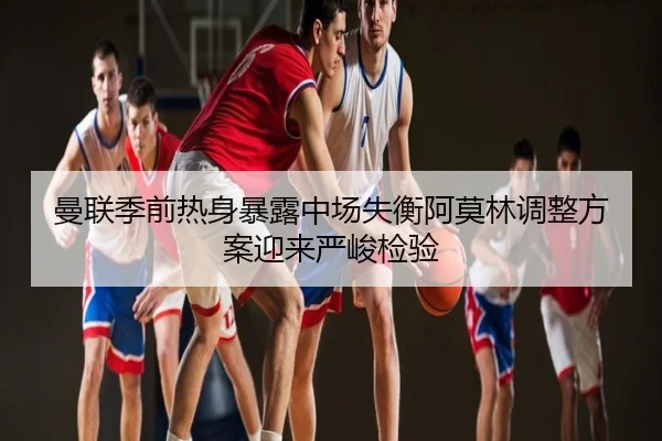 曼联季前热身暴露中场失衡阿莫林调整方案迎来严峻检验