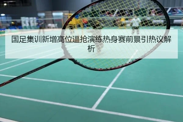国足集训新增高位逼抢演练热身赛前景引热议解析