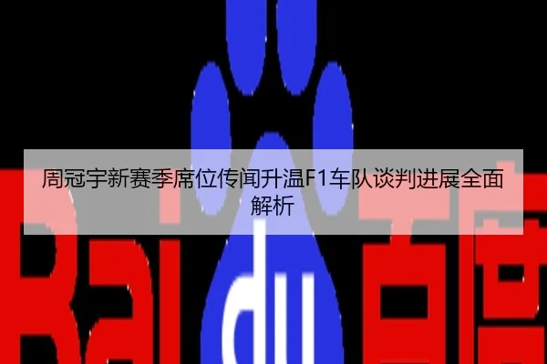 周冠宇新赛季席位传闻升温F1车队谈判进展全面解析