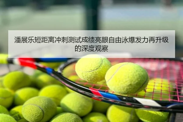 潘展乐短距离冲刺测试成绩亮眼自由泳爆发力再升级的深度观察